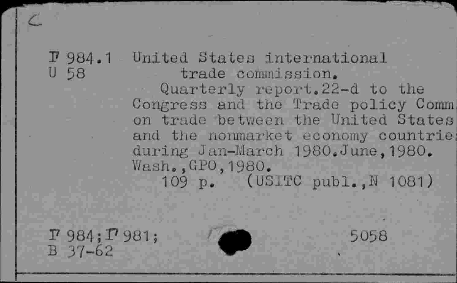 ﻿P 984.1
U 58
United states international trade commission.
Quarterly report.22-d to the Congress and the Trade policy Comm on trade between the United States and the nonmarket economy countrie during Jan-March 1980.June,1980. Wash.,GPO,1980.
109 p. (USITC publ.,N 1081)
P 984; I7 981;
B 37-62
5058